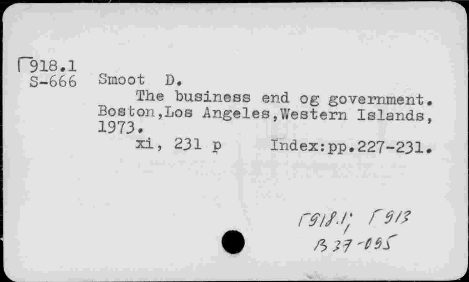 ﻿F918.1
S-666
Smoot D.
The business end og government. Boston,Los Angeles,Western Islands, 1973.
xi, 231 p Index:pp.227-231.